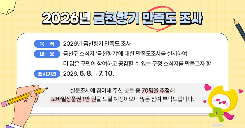 ㅇ 목 적 : 2026년 금천향기 만족도 조사
ㅇ 내 용 : 금천구 소식지 ‘금천향기’에 대한 만족도조사를 실시하여 더 많은 구민이 참여하고 공감할 수 있는 구정 소식지를 만들고자 함

설문조사에 참여해 주신 분들 중 70명을 추첨해 모바일상품권 1만 원을 드릴 예정이오니 많은 참여 부탁드립니다.