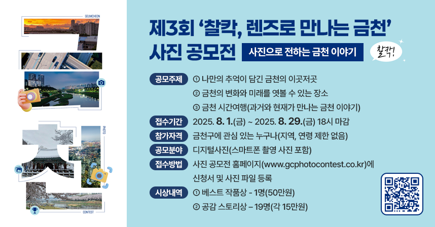 <제3회 ‘찰칵, 렌즈로 만나는 금천’ 사진 공모전>
 부제 : 사진으로 전하는 금천 이야기

가. 공모주제
  - 나만의 추억이 담긴 금천의 이곳저곳
  - 금천의 변화와 미래를 엿볼 수 있는 장소
  - 금천 시간여행(과거와 현재가 만나는 금천 이야기)
나. 접수기간 : 2025. 8. 1.(금) ~ 2025. 8. 29.(금) 18시 마감
다. 참가자격 : 금천구에 관심 있는 누구나(지역, 연령 제한 없음) 
라. 공모분야 : 디지털사진(스마트폰 촬영 사진 포함)
마. 접수방법 : 사진 공모전 홈페이지(www.gcphotocontest.co.kr)에
              신청서 및 사진 파일 등록
바. 시상내역
  - 베스트 작품상 - 1명(50만원)
  - 공감 스토리상 – 19명(각 15만원)