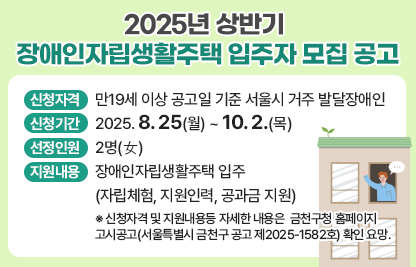 □ 2025년 금천구 장애인자립생활주택 입주자 모집 공고
 ○ 신청자격 : 만19세 이상 공고일 기준 서울시 거주 발달장애인
 ○ 신청기간 : 2025. 8. 25(월) ~ 10. 2.(목)
 ○ 선정인원 : 2명(女)
 ○ 지원내용 : 장애인자립생활주택 입주(자립체험, 지원인력, 공과금 지원)
   ※ 신청자격 및 지원내용등 자세한 내용은 금천구청 홈페이지 고시공고(서울특별시 금천구 공고 제2025-1582호) 확인 요망.