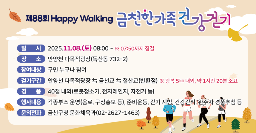 ❍ 행 사 명 : 제88회 Happy Walking 금천한가족 건강걷기
 ❍ 일    시 : 2025.11.08.(토) 08:00 ~ ※ 07:50까지 집결
 ❍ 장    소 : 안양천 다목적광장(독산동 732-2)
 ❍ 참여대상 : 구민 누구나 참여
 ❍ 걷기구간 : 안양천 다목적광장 ⇆ 금천교 ⇆ 철산교(반환점)
                 ※ 왕복 5㎞ 내외, 약 1시간 20분 소요
 ❍ 경    품 : 40점 내외(로봇청소기, 전자레인지, 자전거 등)
 ❍ 행사내용 : 각종부스 운영(음료, 구정홍보 등), 준비운동, 걷기 시범,
               건강걷기, 완주자 경품추첨 등
 ❍ 문의전화 : 금천구청 문화체육과(02-2627-1463)