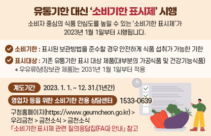 유통기한 대신 ‘소비기한 표시제’ 시행
소비자 중심의 식품 안심도를 높일 수 있는 ‘소비기한 표시제’가 2023년 
1월 1일부터 시행됩니다.

- 소비기한
   : 표시된 보관방법을 준수할 경우 안전하게 식품 섭취가 가능한 기한
- 표시대상 : 기존 유통기한 표시 대상 제품(대부분의 가공식품 및 건강기능식품)
   * 우유류(냉장보관 제품)는 2031년 1월 1일부터 적용
- 계도기간 : 2023. 1. 1. ~ 12. 31.(1년간) 
- 영업자 등을 위한 소비기한 전용 상담센터 : 1533-0639
- 구청홈페이지(https://www.geumcheon.go.kr)>우리금천>금천소식>
  금천소식 
「소비기한 표시제 관련 질의응답집(FAQ) 안내」 참고