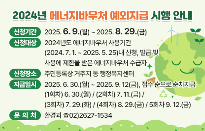 □ 2024년 에너지바우처 예외지급 시행 안내
  ○ 신청기간 : 2025. 6. 9.(월) ~ 2025. 8. 29.(금)
  ○ 신청대상 : 2024년도 에너지바우처 사용기간(2024. 7. 1. ~ 2025. 5. 25)내 신청, 발급 및 사용에 제한을 받은 에너지바우처 수급자
  ○ 신청장소 : 주민등록상 거주지 동 행정복지센터
  ○ 지급일시 : 2025. 6. 30.(월) ~ 2025. 9. 12(금), 접수 순으로 순차지급
               (1회차) 6. 30.(월) / (2회차) 7. 11.(금) / (3회차) 7. 29.(화)             / (4회차) 8. 29.(금) / 5회차 9. 12.(금)
  ○ 문 의 처 : 환경과 ☎02)2627-1534
