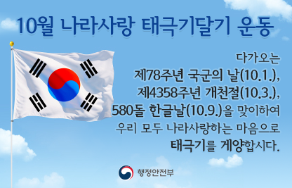 다가오는 제78주년 국군의 날(10.1.), 제4358주년 개천절(10.3.), 580돌 한글날(10.9.)을 맞이하여 우리 모두 나라사랑하는 마음으로 태극기를 게양합시다.