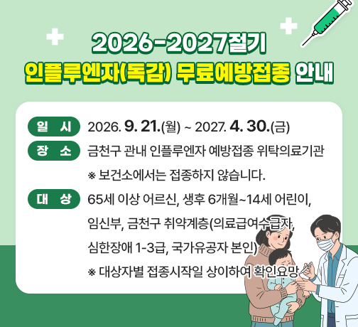 <2026-2027절기 인플루엔자(독감) 무료예방접종 안내>
☐ 일시 : 2026. 9. 21.(월) ~ 2027. 4. 30.(금)
☐ 장소 : 금천구 관내 인플루엔자 예방접종 위탁의료기관
          ※ 보건소에서는 접종하지 않습니다.
☐ 대상 : 65세 이상 어르신, 생후 6개월~14세 어린이, 임신부, 
         금천구 취약계층(의료급여수급자, 심한장애 1-3급, 국가유공자 본인)
           ※ 대상자별 접종시작일 상이하여 확인요망