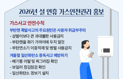 가스사고 안전수칙 
○ 부탄캔 폭발사고의 주요원인은 사용자 취급부주의
   -삼발이보다 큰 과대불판 사용금지
    -부탄캔을 화기 가까이에 두지 말것 
    -부탄연소기 이중적재 및 병렬 사용금지
○겨울철 일산화탄소 중독사고 예방하기
   -배기통 이탈 및 찌그러짐 확인
   -보일러 정김점검 확인
   -일산화탄소 경보기 설치