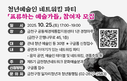 ○ 행 사 명 :「표류하는 예술가들」
  ○ 일    시 : 2025. 10. 25.(토) 17:00~19:00
  ○ 장    소 : 금천구 공동체경제통합지원센터 1관 경청마루 
               (금천구 은행나무로 45, 1층)   
  ○ 대    상 : 관내 청년 예술인 등 30명   ※ 구글폼 신청접수   
  ○ 내    용 : 공연과 이야기가 있는 네트워킹 파티 
    - 음악 공연, 예술인 테이블 및 네트워킹, 경품추첨 등 
  ○ 주    관 : 제5기 금천청년네트워크 문화예술분과
  ○ 신청방법 : 구글폼 접수 
  ○ 문 의 처 : 금천구청 일자리청년과 청년동행팀 ☎ 02-2627-2583
