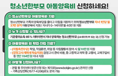 1. 청소년한부모 아동양육비 지원
  - 청소년한부모 가족의 양육부담을 줄익고 자립을 지원하기 위해 청소년한부모 자녀 1인당 월 37만 원씩 아동양육비 지원
  - 자녀가 0~1세이면 월 40만 원 지원

2. 누가 신청할 수 있나요?
  - 기준중위소득 65% 이하이면서 자녀를 양육하는 청소년한부모 (24세이하 부 또는 모) 신청 가능

3. 아동양육비 외 학업·자립 지원?
  - (자립촉진수당) 학업, 직업훈련, 취업 등 자립활동에 참여 시 월 10만 원 지원
  - (검정고시·재학생 학습지원) 검정고시 준비 비용, 중·고등학교 재학 중 교통비, 교복구입비 등 연간 154만 원 이내 지원

4. 어떻게 신청하나요?
  - 관할 동 주민센터 방문신청 또는 복지로(www.bokjiro.go.kr) 온라인 신청
  - 가족상담전화(1577-4206)로도 문의 가능