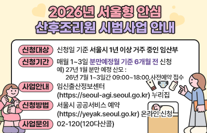 ◆ 2026년 서울형 안심 산후조리원 시범사업 안내◆ 
 ○ 신청대상 : 신청일 기준 서울시 1년 이상 거주 중인 임산부
 ○ 신청기간 : 매월 1~3일 분만예정월 기준 6개월 전 신청 
   예) 27년 1월 분만 예정 산모 : 26년 7월 1~3일간 09:00~18:00 사전예약 접수
 ○ 사업안내 : 임신출산정보센터(https://seoul-agi.seoul.go.kr) 누리집
 ○ 신청방법 : 서울시 공공서비스 예약(https://yeyak.seoul.go.kr) 온라인 신청
 ○ 사업문의처 : 02-120(120다산콜)