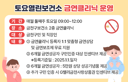 □ 기간 : 매월 둘째주 토요일 09:00~12:00
□ 장소 : 금천구보건소 2층 금연클리닉
□ 대상 : 금천구민 및 직장인
□ 내용 
  - 금연클리닉 등록자 1:1 맞춤형 금연상담 및 금연보조제 무료 지원
  - 6개월 금연성공자 구민인증 대상 인센티브 제공
    ※등록기준일 : 2025.1.1.일자
  - 6개월 금연성공자 : 5만원 상당 성공기념품 제공
  - 추가 구민 인증 시 G밸리금천사랑상품권 인센티브 제공