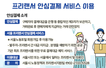 □ 안심결제 소개
   ㅇ 안심결제: 구매자의 결제대금을 은행 등 중립적인 제3자가 보관하고,        거래완료 후 판매자에게 지급하는 거래 안전장치
   ㅇ ｢서울 프리랜서 안심결제｣ 서비스   
      ※ 서울노동포털 회원가입 후 이용가능
     - 발주자-프리랜서 간 대금 미지급 ․ 분쟁을 예방하기 위한 공공         기관 최초 프리랜서를 위한 무료 결제대금 예치 서비스
   ㅇ 이용대상 : 서울시민 또는 서울에서 일하는 프리랜서 및 의뢰인
   ㅇ 문 의 : 서울시 노동정책과 프리랜서지원팀 ☎02-2133-5528