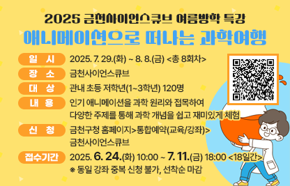 ○ 일시: 2025. 7. 29.(화) ~ 8. 8.(금) <총 8회차>
   ○ 장소: 금천사이언스큐브
   ○ 대상: 관내 초등 저학년(1~3학년) 120명
   ○ 내용: 인기 애니메이션을 과학 원리와 접목하여 다양한 주제를 통해 과학 개념을 쉽고 재미있게 체험
   ○ 신청: 금천구청 홈페이지>통합예약(교육/강좌)>금천사이언스큐브
   ○ 접수기간: 2025. 6. 24.(화) 10:00 ~ 7. 11.(금) 18:00 <18일간>
      ※ 동일 강좌 중복 신청 불가, 선착순 마감