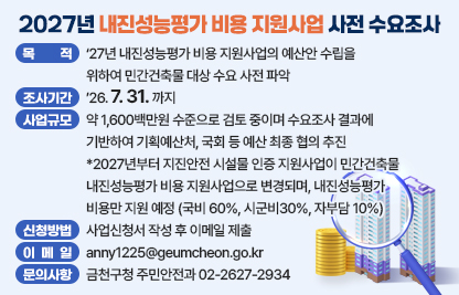 목적: ‘27년 내진성능평가 비용 지원사업의 예산안 수립을 위하여 민간건축물 대상 수요 사전 파악
조사 기간: ’26. 7. 31. 까지
사업규모: 약 1,600백만원 수준으로 검토 중이며 수요조사 결과에 기반하여 기획예산처, 국회 등 예산 최종 협의 추진
*2027년부터 지진안전 시설물 인증 지원사업이 민간건축물 내진성능평가 비용 지원사업으로 변경되며, 내진성능평가 비용만 지원 예정 (국비 60%, 시군비30%, 자부담 10%)
신청 방법: 사업신청서 작성 후 이메일 제출
제출이메일: anny1225@geumcheon.go.kr 
문의사항: 금천구청 주민안전과 02-2627-2934
