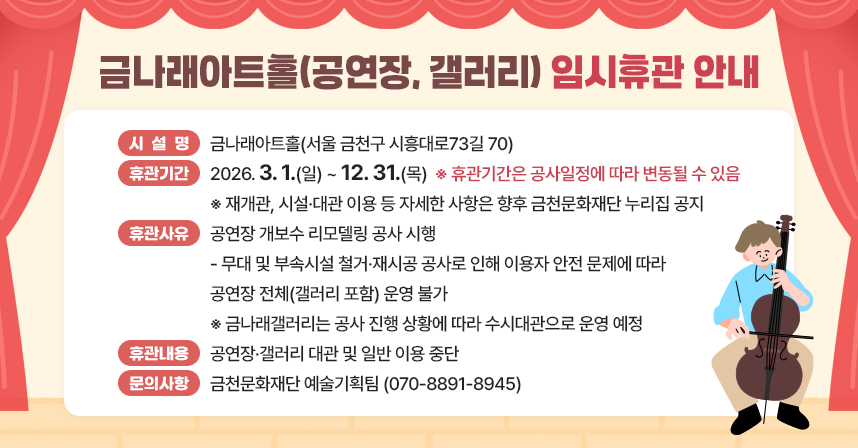 금천구 금나래아트홀 공연장 시설 노후화로 인한 안전사고 예방 및 공연 품질 향상을 위하여 리모델링 공사를 실시함에 따라, 아래와 같이 임시휴관을 안내합니다.

1. 시 설 명: 금나래아트홀(서울 금천구 시흥대로73길 70)
2. 휴관기간: 2026. 3. 1.(일) ~ 12. 31.(목)
 ※ 휴관기간은 공사일정에 따라 변동될 수 있음
 ※ 재개관, 시설·대관 이용 등 자세한 사항은 향후 금천문화재단 누리집 공지
3. 휴관 사유: 공연장 개보수 리모델링 공사 시행
 - 무대 및 부속시설 철거·재시공 공사로 인해 이용자 안전 문제에 따라 공연장 전체(갤러리 포함) 운영 불가  
 ※ 금나래갤러리는 공사 진행 상황에 따라 수시대관으로 운영 예정 
5. 휴관 내용: 공연장·갤러리 대관 및 일반 이용 중단
6. 문의 사항: 금천문화재단 예술기획팀 (☎070-8891-8945)