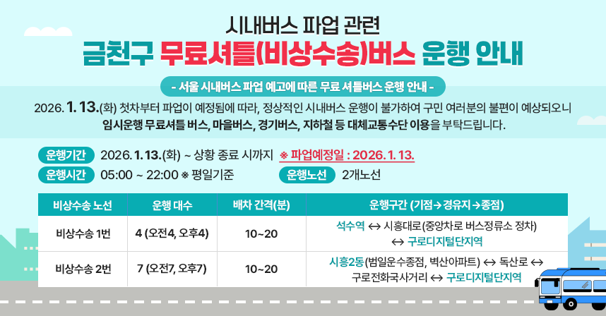 시내버스 파업 관련 금천구 무료셔틀(비상수송)버스 운행 안내
 □ 무료 셔틀버스(비상수송) 운행 안내

- 서울 시내버스 파업 예고에 따른 무료 셔틀버스 운행 안내 -
2026. 1. 13.(화) 첫차부터 파업이 예정됨에 따라, 정상적인 시내버스 운행이 불가하여 구민 여러분의 불편이 예상되오니 
임시운행 무료셔틀 버스, 마을버스, 경기버스, 지하철 등 대체교통수단 이용을 부탁드립니다.

  ○ 운행기간 : 2026. 1. 13.(화) ~ 상황 종료 시까지
    ※ 파업예정일 : 2026. 1. 13.
  ○ 운행시간 : 05:00 ~ 22:00 ※ 평일기준
  ○ 운행노선 : 2개노선
 
비상수송 노선
운행
대수
배차
간격(분)
운행구간 (기점 ⇨ 경유지 ⇨ 종점)
비상수송
1번
4
(오전4,
오후4)
10~20
석수역 ↔ 시흥대로(중앙차로 버스정류소 정차)
↔ 구로디지털단지역
비상수송
2번
7
(오전7,
오후7)
10~20
시흥2동(범일운수종점, 벽산아파트) ↔ 독산로 ↔
구로전화국사거리 ↔ 구로디지털단지역