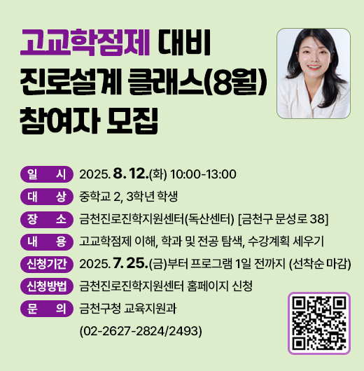 □ 프로그램 개요
   ○ 일시 : 2025. 8. 12.(화) 10:00-13:00 
   ○ 대상 : 중학교 2, 3학년 학생 
   ○ 장소 : 금천진로진학지원센터(독산센터) [금천구 문성로 38]
   ○ 내용 : 고교학점제 이해, 학과 및 전공 탐색, 수강계획 세우기
 □ 신청안내
   ○ 기간 : 2025. 7. 25.(금)부터 프로그램 1일 전까지 (선착순 마감)
   ○ 방법 : 금천진로진학지원센터 홈페이지 신청
 □ 문 의 처 : 금천구청 교육지원과(02-2627-2824/2493)