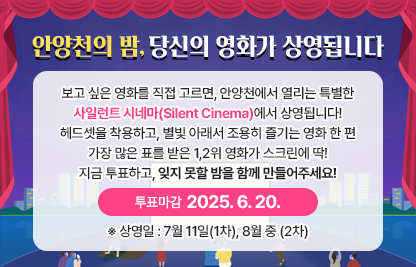 보고 싶은 영화를 직접 고르면, 
안양천에서 열리는 특별한 *사일런트 시네마(Silent Cinema)*에서 상영됩니다!헤드셋을 착용하고, 별빛 아래서 조용히 즐기는 영화 한 편🎧✨가장 많은 표를 받은 1,2위 영화가 스크린에 딱!지금 투표하고, 잊지 못할 밤을 함께 만들어주세요!
 ※ 투표 마감: [2025. 6. 20.]     ※ 상영일 : 7월 11일(1차), 8월 중 (2차)