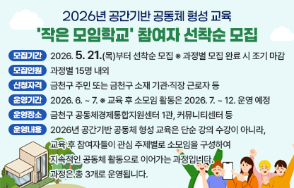 ☐ 모집기간 : 2026. 5. 21.(목)부터 선착순 모집
※ 과정별 모집 완료 시 조기 마감
☐ 모집인원 : 과정별 15명 내외
☐ 신청자격 : 금천구 주민 또는 금천구 소재 기관·직장 근로자 등
※ 과정별 대상 확인 필요
☐ 운영기간 : 2026. 6. ~ 7.
※ 교육 후 소모임 활동은 2026. 7. ~ 12. 운영 예정
☐ 운영장소 : 금천구 공동체경제통합지원센터 1관, 커뮤니티센터 등
☐ 운영내용 :
2026년 공간기반 공동체 형성 교육은 단순 강의 수강이 아니라, 교육 후 참여자들이 관심 주제별로 소모임을 구성하여 지속적인 공동체 활동으로 이어가는 과정입니다.