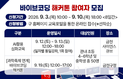 □ 행사명 : 바이브코딩을 통한 금천구 문제해결 해커톤
□ 주요내용

구    분
운영일시
대상‥인원
장    소
AI활용 심화교육
9. 12.(토) ~ 9. 13.(일) 
12:00~18:00
(일자별 동일강좌, 1회 참여)
관내 초등 4~6학년 및 중학생 총 50명
금천
사이언스큐브
[과학축제 연계] 바이브코딩 해커톤
9. 19.(토) 12:00~17:00
금천구청
 
□ 신청기간 : 2026. 9. 3.(목) 10:00 ~ 9. 10.(목) 18:00 <8일간>
□ 신청방법 : 구 홈페이지 교육포털을 통한 온라인 접수(※선착순)