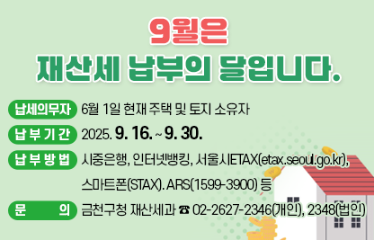 □ 납세의무자 : 6월 1일 현재 주택 및 토지 소유자
□ 납부기간 : 2025. 9. 16. ~ 9. 30.
□ 납부방법 : 시중은행, 인터넷뱅킹, 서울시ETAX(etax.seoul.go.kr), 
               스마트폰(STAX). ARS(1599-3900) 등
□ 문    의 : 금천구청 재산세과 ☎ 02-2627-2346(개인), 2348(법인)