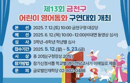 ○ 본    선 : 2025.7.12.(토) 10:00 금천구청 대강당
  ○ 예    선 : 2025.6.12.(목) 10:00~12:00(비대면 동영상 심사)
  ○ 심    사 : 3학년~6학년 학년별 심사
  ○ 접수기간 : 2025.5.12.(월) ~ 5.23.(금)
  ○ 시    상 : 총 20팀(구청장상 20팀)
  ○ 참가방법 : 참가신청서를 학교별 영어전담교사가 이메일로 제출
  ○ 문    의 : 글로벌인재학당 02-802-0488
