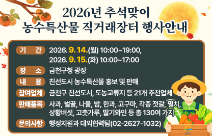 □ 행 사 명 : 2026 추석맞이 농수특산물 직거래장터
□ 기    간 : 2026. 9. 14.(월) 10:00~19:00, 9. 15.(화), 10:00~17:00
□ 장    소 : 금천구청 광장
□ 내    용 : 친선도시 농수특산물 홍보 및 판매
□ 참여업체 : 금천구 친선도시, 도농교류지 등 21개 추천업체 
□ 판매품목 
  - 사과, 벌꿀, 나물, 밤, 한과, 고구마, 각종 젓갈, 멸치, 상황버섯, 고춧가루, 딸기와인 등 총 130여 가지
□ 문의사항 : 행정지원과 대외협력팀(02-2627-1032)