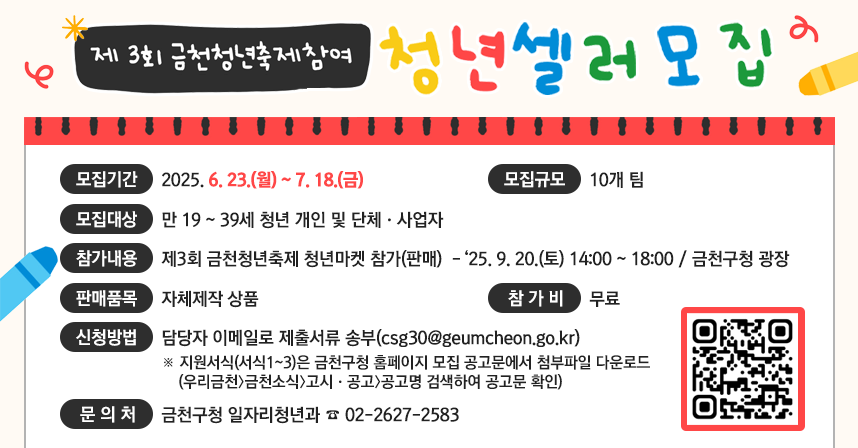 제3회 금천청년축제 참여 청년 셀러 모집
❍ 모집기간 : 2025. 6. 23.(월) ~ 7. 18.(금)
 ❍ 모집규모 : 10개 팀 
 ❍ 모집대상 : 만 19 ~ 39세 청년 개인 및 단체·사업자 
 ❍ 참가내용 : 제3회 금천청년축제 청년마켓 참가(판매) 
     -‘25. 9. 20.(토) 14:00 ~ 18:00 / 금천구청 광장 
 ❍ 판매품목 : 자체제작 상품 
 ❍ 참 가 비 : 무료 
 ❍ 신청방법 : 담당자 이메일로 제출서류 송부(csg30@geumcheon.go.kr)
    ※ 지원서식(서식1~3)은 금천구청 홈페이지 모집 공고문에서 첨부파일 다운로드 
       (우리금천〉금천소식〉고시·공고〉공고명 검색하여 공고문 확인)
 ❍ 문 의 처 : 금천구청 일자리청년과 ☎ 02-2627-2583