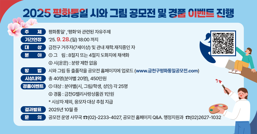 ☐ 제    목 : 2025 금천구 평화통일 시와 그림 주민공모전 
☐ 주    제 :‘평화통일’ ,‘평화’와 관련된 자유주제
☐ 기간연장 :‘25. 9. 28.(일) 18:00 까지
☐ 대    상 : 금천구 거주자(7세이상) 및 관내 재학․재직중인 자 
☐ 분    야 
  ○ 그    림 : 8절지 또는 4절지 도화지에 채색화
  ○ 시(운문) : 분량 제한 없음   
☐ 방  법 : 시와 그림 등 출품작을 공모전 홈페이지에 업로드
  ○ 공모전 홈페이지 : www.금천구평화통일공모전.com  
☐ 시상내역 : 총 40명(분야별 20명), 450만원
☐ 참여자 경품 이벤트 진행
  ○ 대상 : 분야별(시, 그림/학생, 성인) 각 25명
  ○ 경품 : 금천G밸리사랑상품권 1만원
  ○ 시상자 제외, 응모자 대상 추첨 지급 
☐ 결과발표 : 2025년 10월 중
☐ 문    의 : 공모전 운영 사무국 ☎(02)-2233-4027, 
              공모전 홈페이지 Q&A 
              행정지원과  ☎(02)2627-1032
※ 자세한 내용은 공모전 홈페이지 확인