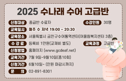 ■ 2025 수나래 수어교실(수어통역사가 되기 위한 첫걸음)
2025 수나래 수어 고급반
- 신청대상 : 중급반 수료자
- 교육일시 : 매주 수 저녁 19:00 ~ 20:30
- 수강인원 : 30명
- 교육장소 : 서울특별시 금천구수어통역센터(어울림복지센터 3층)
- 수 강 료 : 등록비 1만원(교재비 별도)
- 교육과정 : 고급반
- 신청방법 : 홈페이지 www.gcdeaf..net
- 교육기간 : 7월 9일~9월10일(총10회)
- 신청기간 : 6월10일~ (인원 마감시까지)
- 문    의 : 02-891-8301