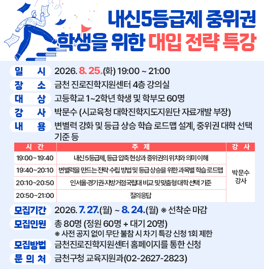 □ 프로그램 개요
  ○ 행 사 명 : 내신5등급제 중위권 학생을 위한 대입 전략
  ○ 일    시 : 2026. 8. 25.(화) 19:00 ~ 21:00
  ○ 장    소 : 금천 진로진학지원센터 4층 강의실
  ○ 대    상 : 고등학교 1~2학년 학생 및 학부모 60명
  ○ 강    사 : 박문수 (시교육청 대학진학지도지원단 자료개발 부장)
  ○ 내    용 : 변별력 강화 및 등급 상승 학습 로드맵 설계, 중위권 대학 선택 기준 등