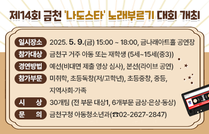 □ 행 사 명 : 제14회 금천 ‘나도스타’ 노래부르기 대회
□ 일시/장소 : 2025. 5. 9.(금) 15:00 ~ 18:00, 금나래아트홀 공연장
□ 참가대상 : 금천구 거주 아동 또는 재학생 (5세~15세(중3))
□ 경연방법 : 예선(비대면 제출 영상 심사), 본선(라이브 공연)
□ 참가부문 : 미취학, 초등독창(저/고학년), 초등중창, 중등, 지역사회·가족
□ 시    상 : 30개팀 (전 부문 대상1, 6개부문 금상·은상·동상)
□ 문    의 : 금천구청 아동청소년과(☎02-2627-2847)