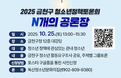 2025 금천구 청소년정책토론회 ‘N개의 공론장’ 

□ 일    시 : 2025. 10. 25.(토) 13:00~15:30
□ 장    소 : 금천구청 12층 대강당
□ 대    상 : 청소년 정책에 관심있는 관내 청소년
□ 내    용 : 금천구 청소년 활동요구조사 공유, 주제별 그룹토론 
□ 신청방법 : 포스터 구글폼을 통한 사전신청
□ 문    의 : 독산청소년문화의집(☎02-809-9380)