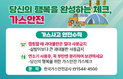 당신의 행복을 완성하는 체크, 가스안전

가스사고 안전수칙 
○ 캠핑할 때 과대불판은 절대 사용금지
   -삼발이보다 큰 과대불판 사용금지
○연소기 사용후, 꼭 부탄캔 분리하여 보관하세요
   -당신의 행복을 위한 가스안전 가스체크

문의 한국가스안전공사 ☎1544-4500