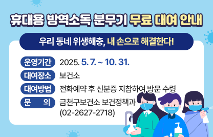 휴대용 방역소독 분무기 무료 대여
“우리 동네 위생해충, 내 손으로 해결한다”
○운영기간 : 2025. 5. 7. ~ 10. 31.
○대여장소 : 보건소  
○대여방법 : 전화예약 후 신분증 지참하여 방문 수령
○문    의 : 금천구보건소 보건정책과(☎02-2627-2718)