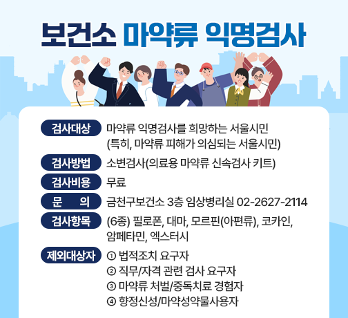 ■ 보건소 마약류 익명검사
 - 검사 대상 : 마약류 익명검사를 희망하는 서울시민
              (특히, 마약류 피해가 의심되는 서울시민)
 - 검사 방법 : 소변검사(의료용 마약류 신속검사 키트)
 - 검사 비용 : 무료
 - 문     의 : 금천구보건소 3층 임상병리실 02-2627-2114
 ■ 검사 항목(6종) 
 - 필로폰, 대마, 모르핀(아편류), 코카인, 암페타민, 엑스터시
 ■ 익명검사 제외 대상자
 - 법적조치 요구자
 - 직무/자격 관련 검사 요구자
 - 마약류 처벌/중독치료 경험자
 - 향정신성/마약성약물사용자