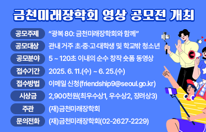◆ 제목 : 금천미래장학회 영상 공모전 개최 ◆
     ○ 공모주제: “광복 80: 금천미래장학회와 함께”
     ○ 공모대상: 관내 거주 초·중·고·대학생 및 학교밖 청소년
     ○ 공모분야: 15 ~ 120초 이내의 순수 창작 숏폼 동영상
     ○ 접수기간: 2025. 6. 11.(수) ~ 6. 25.(수)
     ○ 접수방법: 이메일 신청(friendship9@seoul.go.kr)
     ○ 시 상 금: 2,900천원(최우수상1, 우수상2, 장려상3)
     ○ 주    관: (재)금천미래장학회
     ○ 문의전화: (재)금천미래장학회(02-2627-2229)