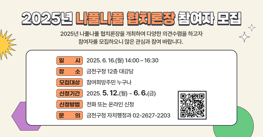 2025년 나풀나풀 협치론장 참여자 모집
2025년 나풀나풀 협치론장을 개최하여 다양한 의견수렴을 하고자 참여자를 모집하오니 많은 관심과 참여 바랍니다. 

  ○ 일    시 : 2025. 6. 16.(월) 14:00 – 16:30
  ○ 장    소 : 금천구청 12층 대강당
  ○ 모집대상 : 참여희망주민 누구나
  ○ 신청기간 : 2025. 5. 12.(월) ~ 6. 6.(금)
  ○ 신청방법 : 전화 또는 온라인 신청 
  ○ 문    의 : 금천구청 자치행정과 02-2627-2203