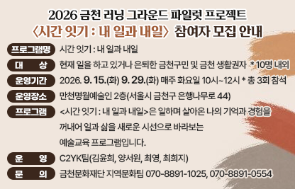 □ 사 업 명: 2026 금천 러닝 그라운드 파일럿 프로젝트
□ 프로그램명: 시간 잇기 : 내 일과 내일
□ 대    상: 현재 일을 하고 있거나 은퇴한 금천구민 및 금천 생활권자  
              * 10명 내외
□ 운영기간 : 2026. 9. 15.(화) 9. 29.(화) 매주 화요일 10시 ~ 12시
              * 총 3회 참석
□ 운영장소: 만천명월예술인 2층(서울시 금천구 은행나무로 44)
□ 프로그램: <시간 잇기 : 내 일과 내일>은 일하며 살아온 나의 기억과 경험을 꺼내어 일과 삶을 새로운 시선으로 바라보는 예술교육 프로그램입니다.
□ 운    영: C2YK팀(김윤희, 양서원, 최영, 최희지) 
□ 문    의: 금천문화재단 지역문화팀 070-8891-1025, 070-8891-0554
