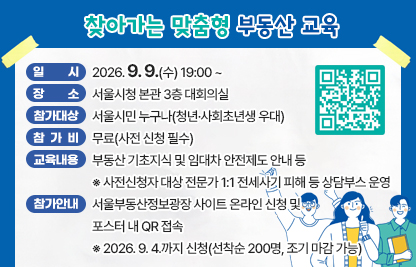 □ 찾아가는 맞춤형 부동산 교육
   ○ 일    시: 2026. 9. 9.(수) 19:00 ~ 
   ○ 장    소: 서울시청 본관 3층 대회의실
   ○ 참가대상: 서울시민 누구나(청년·사회초년생 우대)
   ○ 참 가 비: 무료(사전 신청 필수)
   ○ 교육내용: 부동산 기초지식 및 임대차 안전제도 안내 등
     ※ 사전신청자 대상 전문가 1:1 전세사기 피해 등 상담부스 운영
   ○ 참가안내: 서울부동산정보광장 사이트 온라인 신청 및 포스터 내 QR 접속
     ※ 2026. 9. 4.까지 신청(선착순 200명, 조기 마감 가능)