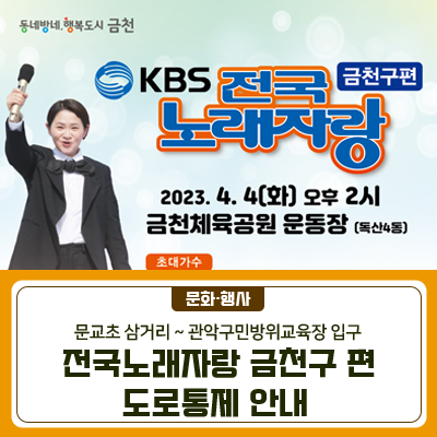 전국노래자랑 개최에 따른 도로통제 구간을 안내드립니다! 4.4.(화) 금천체육공원 근처를 이용하실 분들은 참고하여 우회 부탁드립니다. 그리고 행사당일 주차장 사용이 불가하여 꼬옥! 대중교통을 이용해주세요! 도로통제일시 2023. 4. 4.(화) 12시~18시 도로 통제구간 문교초등학교 삼거리~관악구민방위교육장 입구 KBS 전국노래자랑 행사안내 녹화 당일 주차장 사용이 불가하여 꼬옥! 대중교통을 이용해주세요  행사일자 2023. 4. 4.(화) 오후2시 *예심일자 : 2023. 4. 2.(일) 13:00~ 장 소 금천체육공원 운동장(독산4동) *선착순 무료 입장! 예심 ✔일자 : 2023. 4. 2.(일) 13:00~ ✔장소 : 금나래아트홀 공연장   접수증(본인 보관용) 지.......
