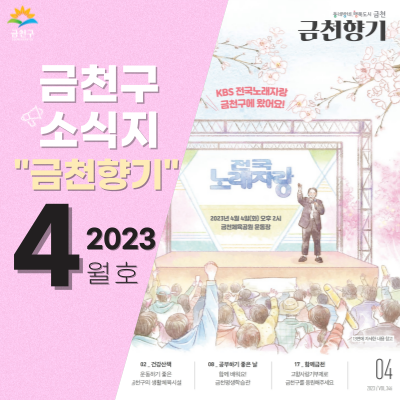 전국~! 노래자랑! 금천향기4월호 표지는 4월 봄과 함께 금천구에 찾아올 KBS 전국노래자랑입니다! 4월 4일(화) 오후 2시 금천체육공원 운동장에서 진행되니 참여하셔서 다같이 즐겨보아요~~  건강산책 ○ 따뜻해진 봄날, 운동하기 좋은 금천구의 생활체육시설   금천구민문화체육센터, 금나래문화체육센터, 금빛휘트니스센터, 독산어르신체육센터, 금천베이스볼파크, 독산동 잔디축구장 ○ 봄바람 맞으며 안양천에서 운동할까? 안양천 생활체육시설 생활활력 ○ 함께하는 생활체육, 금천구체육회 공경택 회장 인터뷰 공부하기 좋은 날 ○ 함께 배워요, 일상에서 누리는 학습, 평생학습 프로그램 디지털 문맹 탈출 ○ 키오스크 어렵지 않아.......