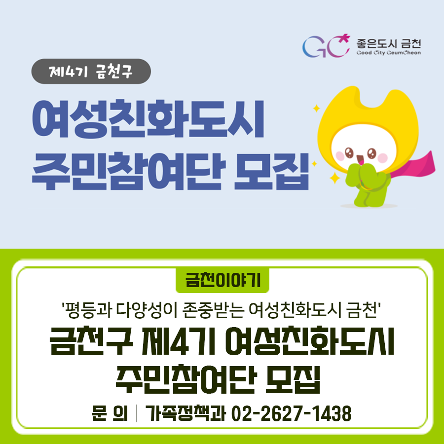 금천구 여성친화도시 조성을 위한 지역전문가로서 '평등과 다양성이 존중받는 여성친화도시 금천'을 위해 주민참여단 활동에 함께 해주실 여러분을 기다립니다! 모집인원 7명 모집대상 20세 이상 금천구민 모집기간 2025. 4. 21.(월) ~ 2025. 5. 9.(금) 활동기간 위촉일로부터 2년 (연임 가능) 신청서류 ✔지원 신청서 1부 ✔개인정보 수집 및 활용동의서 1부 접수방법 방문 또는 이메일 접수 [방문접수] 금천구청 7층 가족정책과 양성평등정책팀 ※ 평일 근무시간 09:00~18:00 (점심시간 12:00~13:00 제외) [전자우편] show1210@geumcheon.go.kr ▼공고문 자세히 보기▼ ◆ 문 의 ◆ 금천구청 가족정책과 ☎02 2627 1438 ....... <img src=