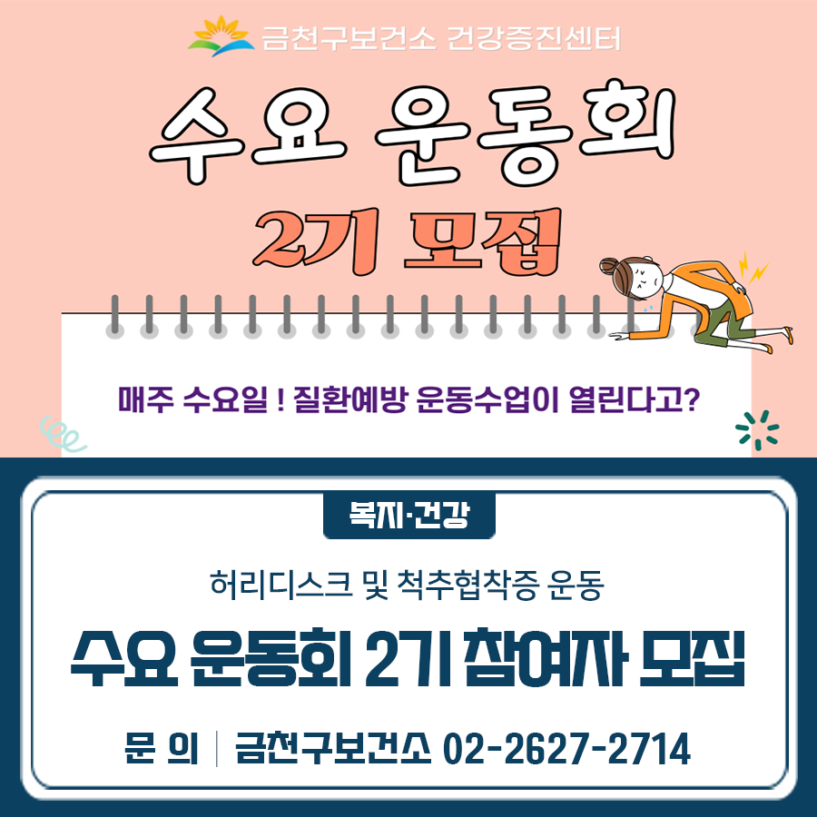 수요운동회 2기에서는 허리디스크와 척추협착증을 주제로 운동수업이 열립니다 교육일 25.5.7.(수) ~ 6.25.(수) 매주 수요일 (총 8회) 참여대상 구민 및 관내 직장인 중 질환자 또는 질환에 고민인 자 교육내용 운동 시 발생할 수 있는 질환 예방·관리를 위한 운동 프로그램 (스트레칭, 손상예방운동, 소도구 및 근력강화운동) 교육일정 신청기간 2025.4.28.(월) ~ 5.2.(금) 신청방법 전화접수 ☎02 2627 2714 ◆ 문 의 ◆ 금천구보건소 건강증진센터 ☎02 2627 2714  좋은도시 금천의 소식을 더 알고 싶다면?  <img src=