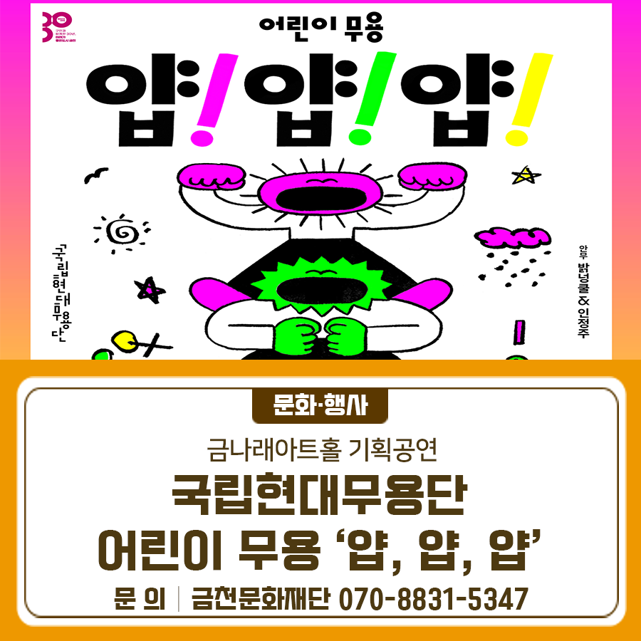 2025 금나래아트홀 기획공연 우수공연 초청 국립현대무용단 <얍! 얍! 얍!> ‘움직임의 작은 성공을 위한 시도들’을 주제로, 작지만 다양한 움직임에 도전하고 성공해 가는 과정을 따뜻하게 담아낸 공연 <얍! 얍! 얍!> <얍! 얍! 얍!>은 생명력을 주제로 한 다양한 몸과 리듬의 실험이며, 우리의 세계를 만들어온 작지만 거대한 ‘성공’의 의미를 다시금 밝힙니다. 모두 함께 놀러오세요!  ✨공연 정보✨ ✅ 공연명 : 2025년 금나래아트홀 기획공연 우수공연 초청 국립현대무용단 <얍! 얍! 얍!> ✅ 공연일시 : 2025년 5월 17일(토) 14:00, 17:00 ✅ 공연장소 : 금나래아트홀 ✅ 공연시간 : 60분 ✅ 관람연령 : 4....... <img src=
