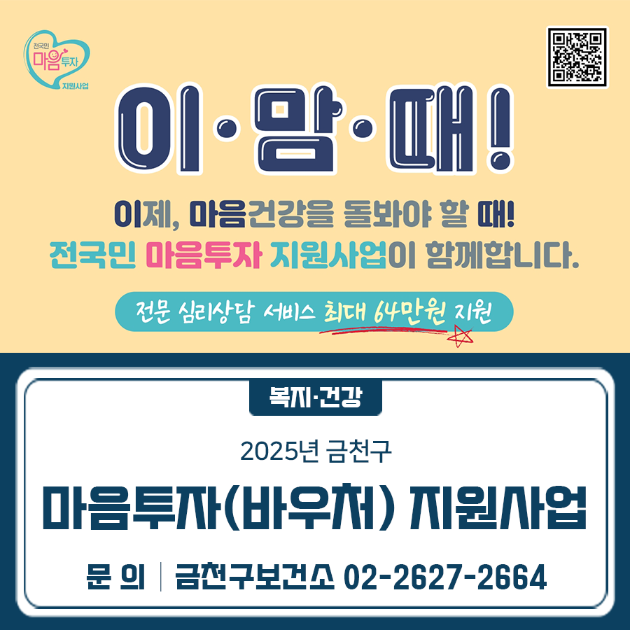 이제, 마음건강을 돌봐야 할 때! 마음투자 지원사업을 진행합니다. 전문심리상담 서비스, 최대 64만원 지원! 제 목 2025년 금천구 마음투자(바우처) 지원사업 안내 기 간 2025. 04. 28.(월) ~ 2025. 12. 31.(수) 대 상 우울 ·불안 등 정서적 어려움으로 심리상담이 필요하다고 인정되는 구민 ※대화 기반의 전문 심리상담 서비스로 대화가 원활하여야 함 운영내용 전문 심리상담 서비스(총 8회)를 이용할 수 있는 바우처 제공 신청방법 주민등록상 동주민센터 방문신청 또는 복지로 온라인 신청 ◆ 문 의 ◆ 금천구보건소 건강증진과 ☎02 2627 2664  좋은도시 금천의 소식을 더 알고 싶다면?  <img src=
