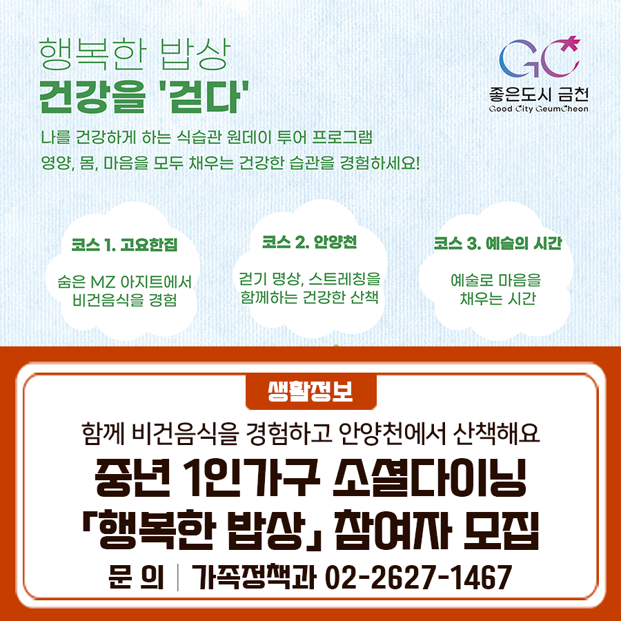 중장년 1인가구 소셜다이닝 「행복한 밥상」건강을 '걷다' 나를 건강하게 하는 식습관 원데이 투어 프로그램! 영양, 몸, 마음을 모두 채우는 건강한 습관을 경험하세요 사업내용 비건 음식 체험, 안양천 플로깅 등 모집기간 5. 1.(목) ~ 5. 18.(일) 모집대상 금천구 거주 또는 생활권 중장년 1인가구 20명 (40~67세) 진행시기 5. 21.(수) 1 ⃣10:00~12:00 (오전) 2 ⃣14:00~16:00 (오후) ※ 오전팀 10명, 오후팀 10명으로 나누어 진행됩니다 활동장소 고요한 집&안양천 일대 신청방법 네이버 폼 신청 후, 이메일을 통한 서류 제출 this3220@geumcheon.go.kr 제출서류 [금천구 거주자] 주민등록등본 신청일 기준 30일 이....... <img src=
