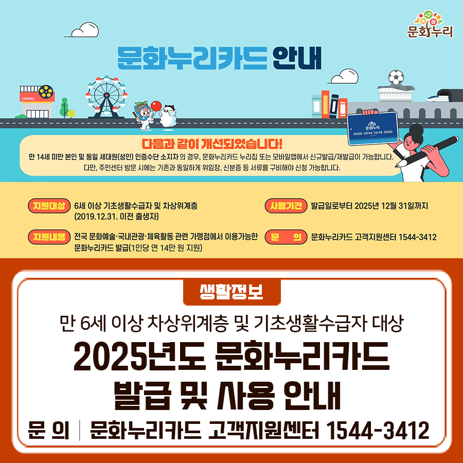 전국 어디서나 문화예술·관광·체육 관련 가맹점에서 이용가능한! 2025년 문화누리카드 카드 발급에 대해 안내 드립니다 지원대상 만 6세 이상 차상위계층 및 기초생활수급자 지원금액 1인당 연 14만원 발급기간 2025년 11월 28일(금)까지 사용기간 2025년 12월 31일(수)까지 ※ 올해 사용하지 않은 지원금은 내년으로 이월되지 않고 자동 소멸 사용내용 전국 어디서나 문화예술·관광·체육 관련 가맹점 결제 카드 신청방법 허용 업종 및 품목 안내 ◆ 문 의 ◆ 문화누리카드 고객지원센터 ☎1544 3412  좋은도시 금천의 소식을 더 알고 싶다면?  <img src=