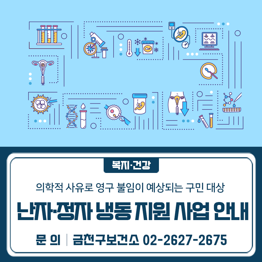 난소·고환절제술, 항암치료 등의 의학적 사유로 영구 불임이 예상되는 금천구민을 대상으로 난자·정자 냉동 지원사업을 진행합니다! 시행시기 2025년 4월 28일 부터 지원대상 난소·고환절제술, 항암치료 등 「모자보건법 시행령」 제14조에 해당하는 의학적 사유로 영구 불임이 예상되는 금천구민 지원항목 검사, 과배란유도, 난자·정자채취, 동결, 보관비용 일부 지원금액 본인부담금의 50% (여: 최대 200만 원, 남: 최대 30만 원) 신청방법 금천구보건소 방문 및 온라인(e보건소) 신청기한 채취일 기준 6개월 이내 ※ 2025년 채취부터 지원 가능 ◆ 문 의 ◆ 금천구보건소 모자보건팀 ☎02 2627 2675  좋은도시 금천의 소식을 더 알고 싶다....... <img src=