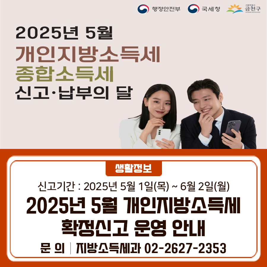 5월은 개인지방소득세·종합소득세 신고·납부의 달 간편하게 전자신고를 이용해 주세요. 신고기간 2025년 5월 1일(목) ~ 6월 2일(월) 신고방법 [전자신고] 홈택스, 손택스, 모바일, 위택스 [방문신고] 단순경비율 사업자 등 모두채움대상자 ▶ 세무서 또는 구청 “신고창구”에서 신고 지원 ※ 모두채움안내문, 신분증 지참 필수 ▼2025년 5월 개인지방소득세·종합소득세 신고 야간 창구 운영▼ ◆ 문 의 ◆ [개인지방소득세] 금천구청 지방소득세과 ☎02 2627 2353 [종합소득세] 국세상담센터 ☎126  좋은도시 금천의 소식을 더 알고 싶다면?  <img src=