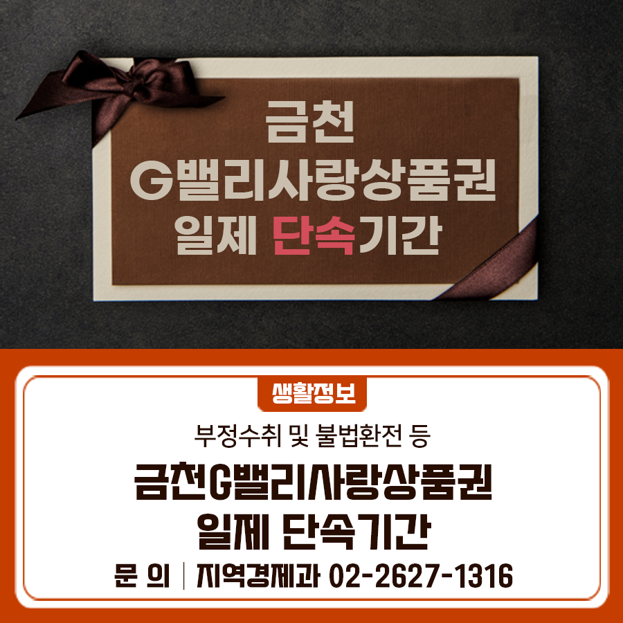 부정수취 및 불법환전, 차별거래를 하는 상품권 가맹점 등을 대상으로 상반기 금천G밸리사랑상품권 일제 단속기간 운영에 대해 안내 드립니다 단속기간 2025. 5. 7. (수) ~ 5. 28. (수) [22일간] 대상 부정수취 및 불법환전, 차별거래를 하는 상품권 가맹점 등 신고센터 120 다산콜센터, 금천구청 지역경제과 ☎02 2627 1316 ◆ 문 의 ◆ 금천구청 지역경제과 ☎02 2627 1316  좋은도시 금천의 소식을 더 알고 싶다면?  <img src=