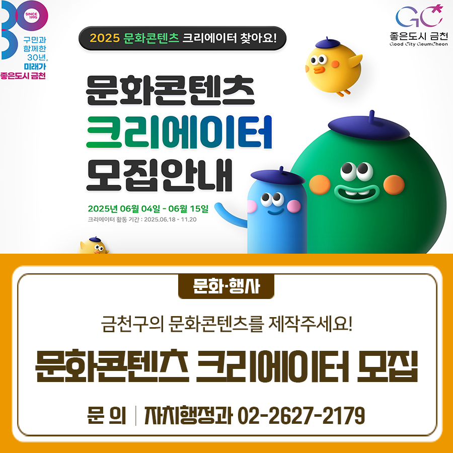 2025 문화콘텐츠 크리에이터를 찾아요 모집일시 2025. 6. 4.(수) ~ 6. 15.(일) 모집인원 15명 모집대상 금천구 거주 주민 또는 주요 활동공간이 금천구에 있는 기본 영상 콘텐츠를 제작 할 수 있는 성인 주요내용 ✅ 금천구의 문화, 관광, 여가, 체험, 예술과 관련된 콘텐츠 제작 및 금천구 지역 홍보 ✅ 금천구 온·오프라인 행사 참여 및 콘텐츠 제작 ✅ 금천구공동체경제통합지원센터등 SNS, 유튜브 등에 지속적인 콘텐츠 업로드 지원방법 구글 신청서 접수 ◆ 문 의 ◆ 금천구청 자치행정과 ☎02 2627 2179  좋은도시 금천의 소식을 더 알고 싶다면?  <img src=